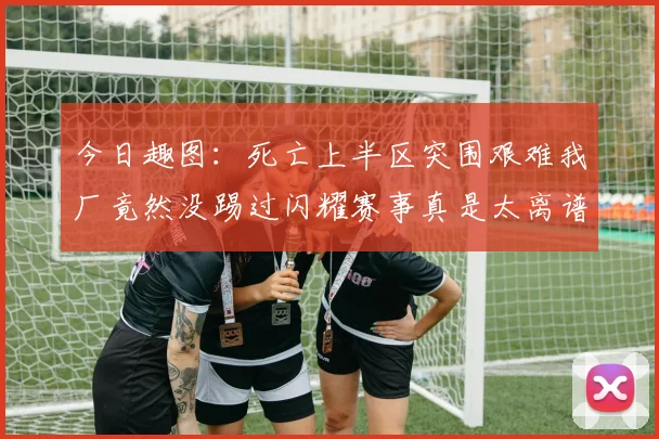 今日趣图：死亡上半区突围艰难我厂竟然没踢过闪耀赛事真是太离谱了