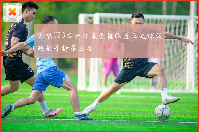 彭啸U23亚洲杯表现抢眼后卫进球领跑射手榜第五名