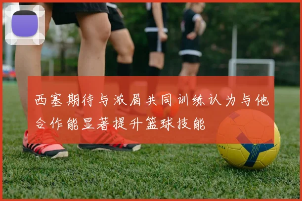 西塞期待与浓眉共同训练认为与他合作能显著提升篮球技能