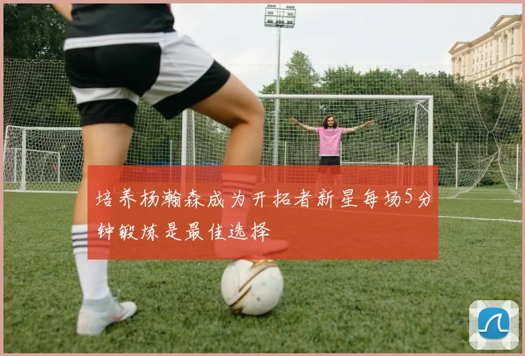 培养杨瀚森成为开拓者新星每场5分钟锻炼是最佳选择