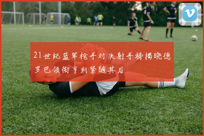 21世纪蓝军枪手对决射手榜揭晓德罗巴领衔亨利紧随其后