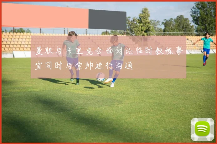 曼联与卡里克会面讨论临时教练事宜同时与索帅进行沟通