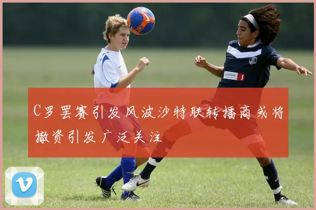 C罗罢赛引发风波沙特联转播商或将撤资引发广泛关注