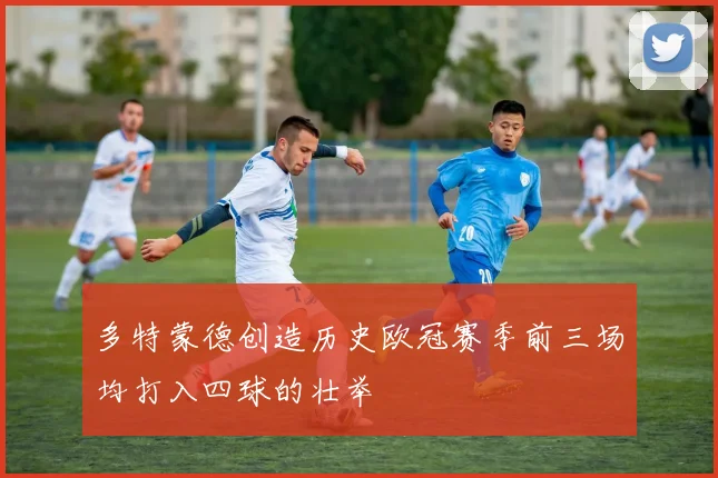 多特蒙德创造历史欧冠赛季前三场均打入四球的壮举