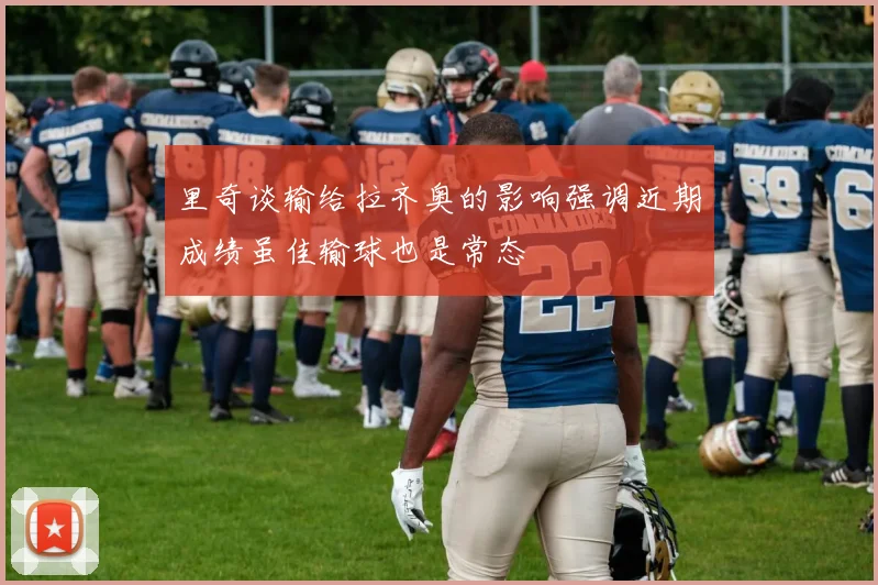 里奇谈输给拉齐奥的影响强调近期成绩虽佳输球也是常态