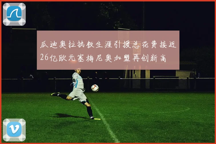 瓜迪奥拉执教生涯引援总花费接近26亿欧元塞梅尼奥加盟再创新高