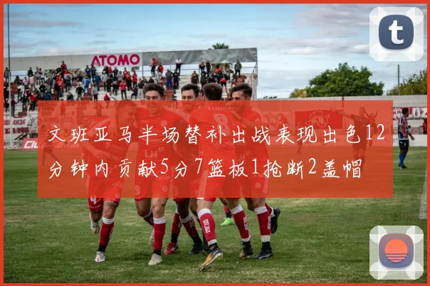 文班亚马半场替补出战表现出色12分钟内贡献5分7篮板1抢断2盖帽