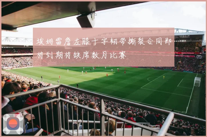 埃姆雷詹左膝十字韧带撕裂合同即将到期将缺席数月比赛