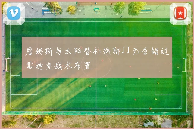 詹姆斯与太阳替补热聊JJ无奈错过雷迪克战术布置