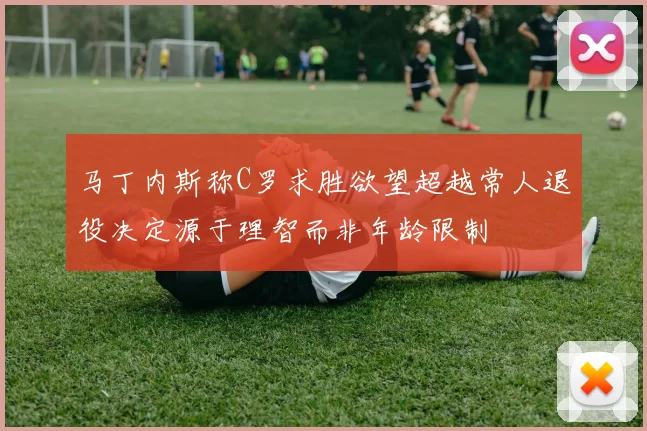 马丁内斯称C罗求胜欲望超越常人退役决定源于理智而非年龄限制