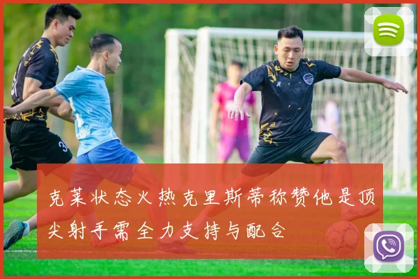 克莱状态火热克里斯蒂称赞他是顶尖射手需全力支持与配合