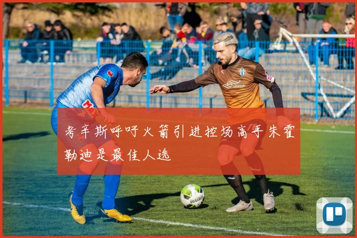 考辛斯呼吁火箭引进控场高手朱霍勒迪是最佳人选