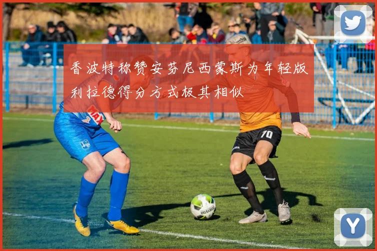香波特称赞安芬尼西蒙斯为年轻版利拉德得分方式极其相似