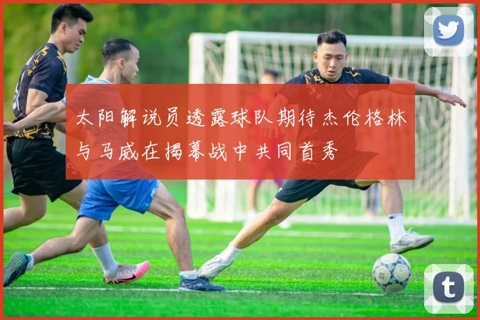 太阳解说员透露球队期待杰伦格林与马威在揭幕战中共同首秀