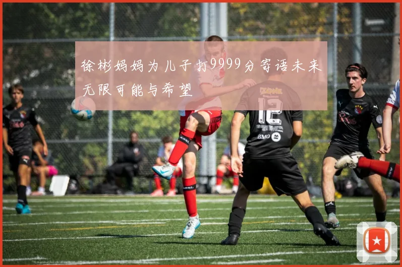 徐彬妈妈为儿子打9999分寄语未来无限可能与希望