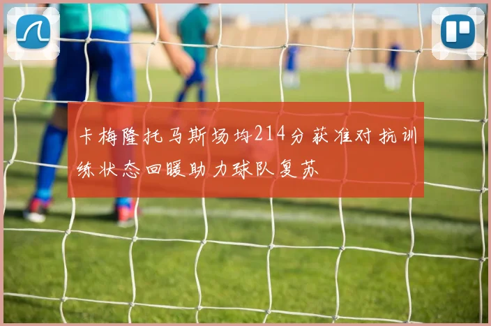 卡梅隆托马斯场均214分获准对抗训练状态回暖助力球队复苏