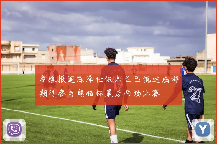 鲁媒报道陈泽仕依木兰已抵达成都期待参与熊猫杯最后两场比赛