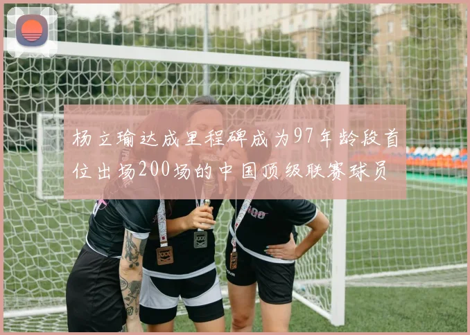 杨立瑜达成里程碑成为97年龄段首位出场200场的中国顶级联赛球员