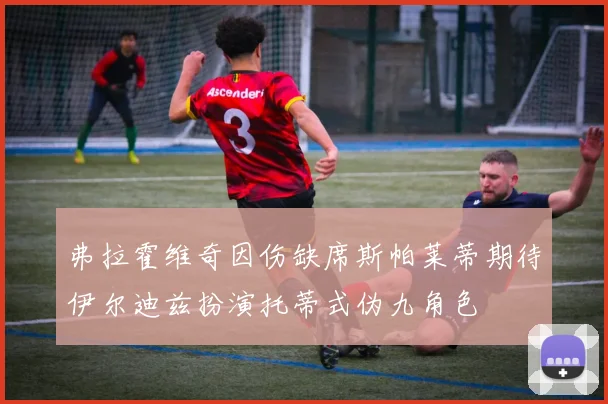 弗拉霍维奇因伤缺席斯帕莱蒂期待伊尔迪兹扮演托蒂式伪九角色