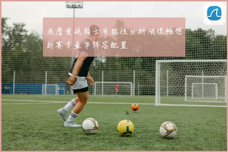老詹重返骑士可能性分析湖媒畅想新赛季豪华阵容配置