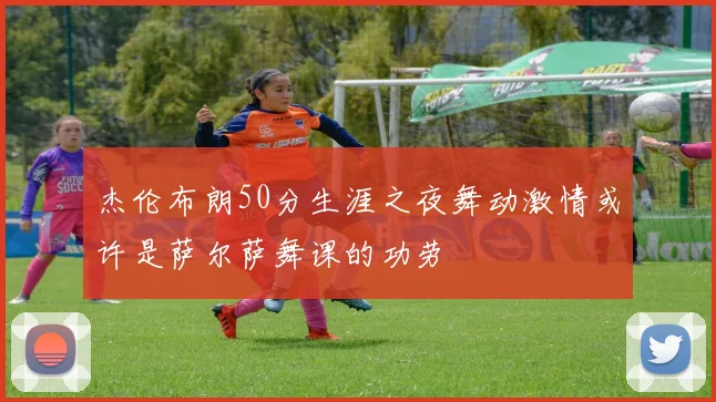 杰伦布朗50分生涯之夜舞动激情或许是萨尔萨舞课的功劳