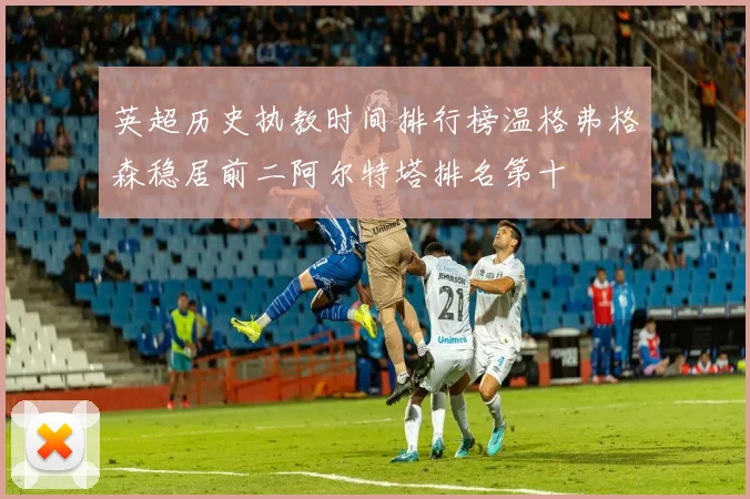 英超历史执教时间排行榜温格弗格森稳居前二阿尔特塔排名第十