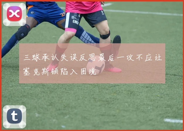 三球承认失误反思最后一攻不应让塞克斯顿陷入困境