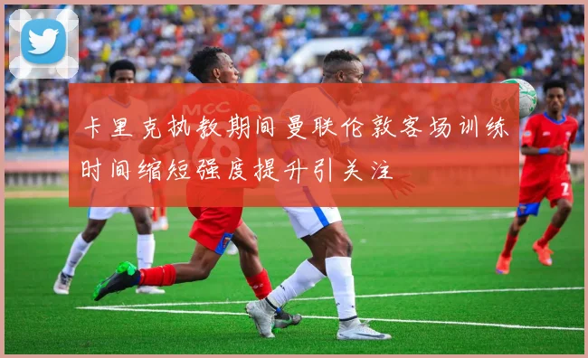 卡里克执教期间曼联伦敦客场训练时间缩短强度提升引关注