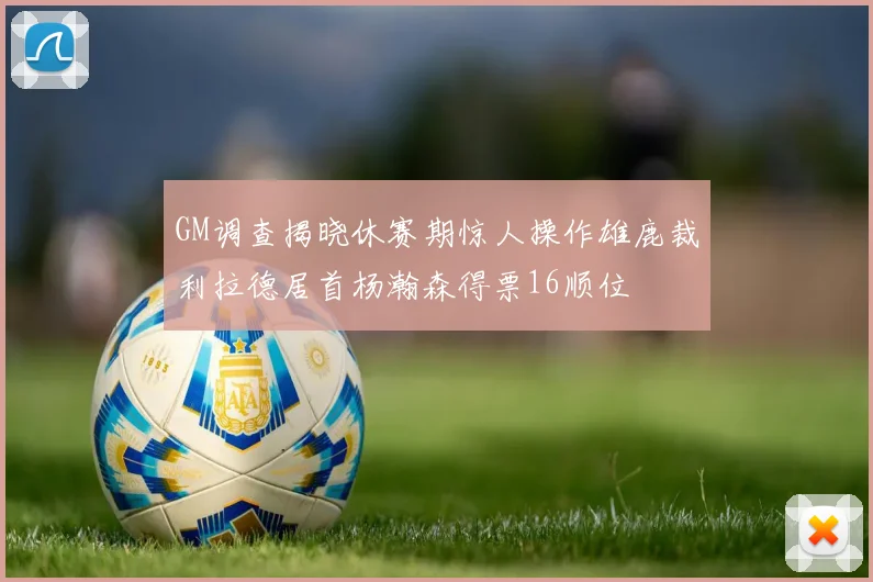 GM调查揭晓休赛期惊人操作雄鹿裁利拉德居首杨瀚森得票16顺位