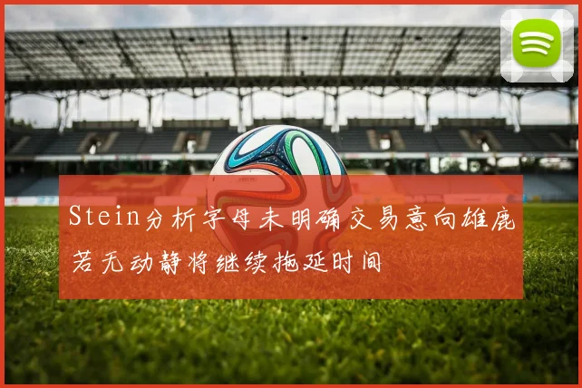 Stein分析字母未明确交易意向雄鹿若无动静将继续拖延时间