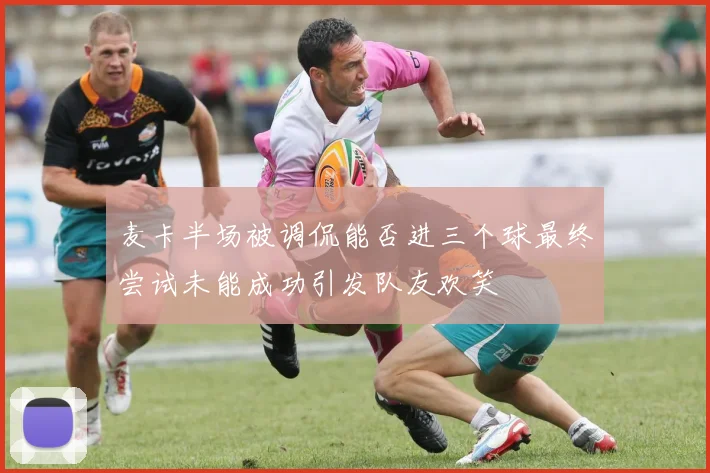 麦卡半场被调侃能否进三个球最终尝试未能成功引发队友欢笑