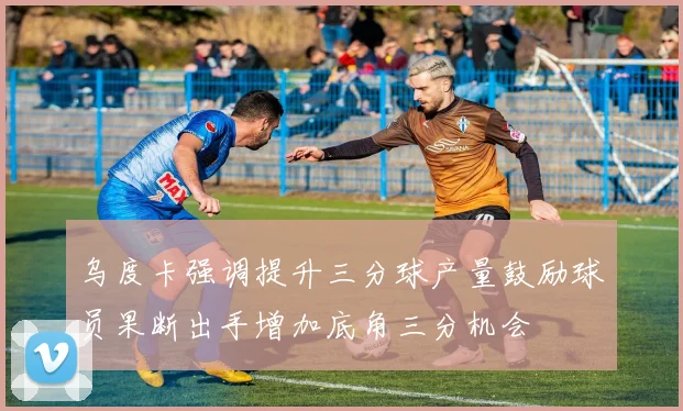 乌度卡强调提升三分球产量鼓励球员果断出手增加底角三分机会